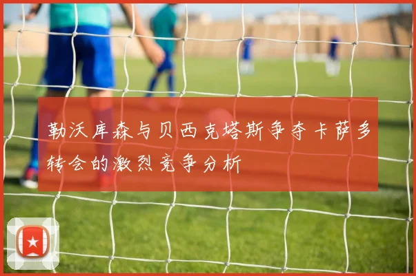 勒沃库森与贝西克塔斯争夺卡萨多转会的激烈竞争分析